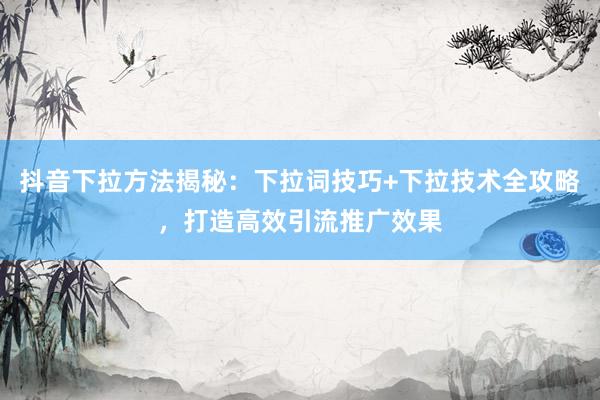抖音下拉方法揭秘：下拉词技巧+下拉技术全攻略，打造高效引流推广效果
