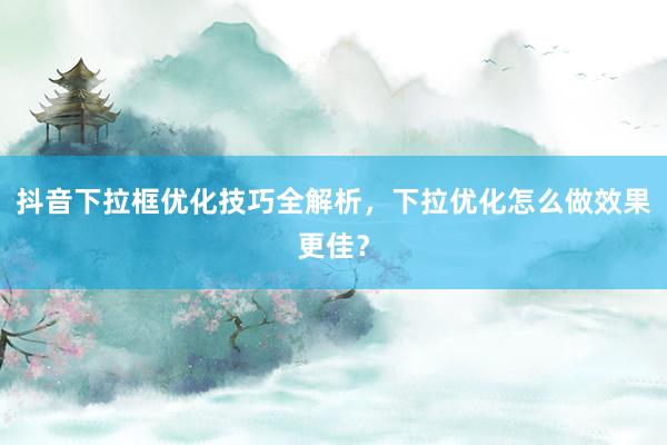 抖音下拉框优化技巧全解析，下拉优化怎么做效果更佳？