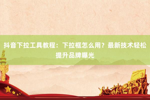 抖音下拉工具教程：下拉框怎么用？最新技术轻松提升品牌曝光