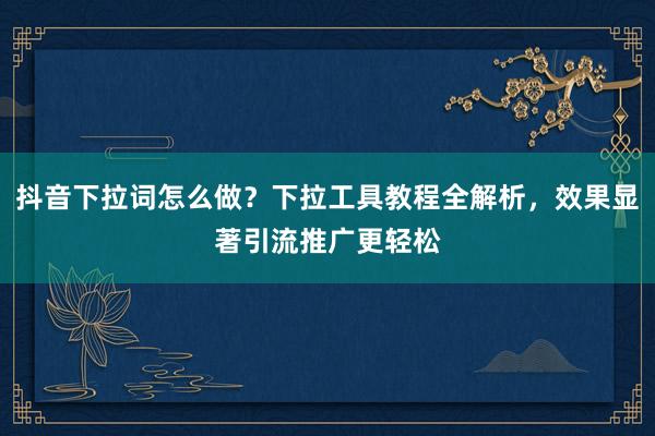 抖音下拉词怎么做？下拉工具教程全解析，效果显著引流推广更轻松