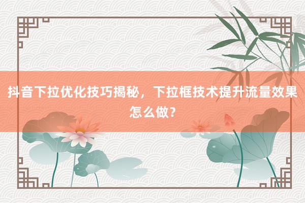 抖音下拉优化技巧揭秘，下拉框技术提升流量效果怎么做？