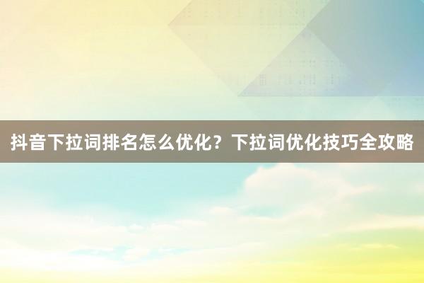 抖音下拉词排名怎么优化？下拉词优化技巧全攻略