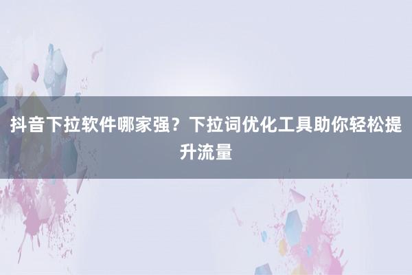 抖音下拉软件哪家强？下拉词优化工具助你轻松提升流量