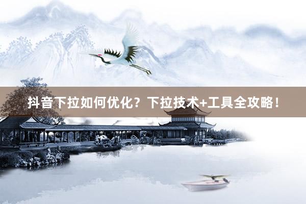 抖音下拉如何优化？下拉技术+工具全攻略！
