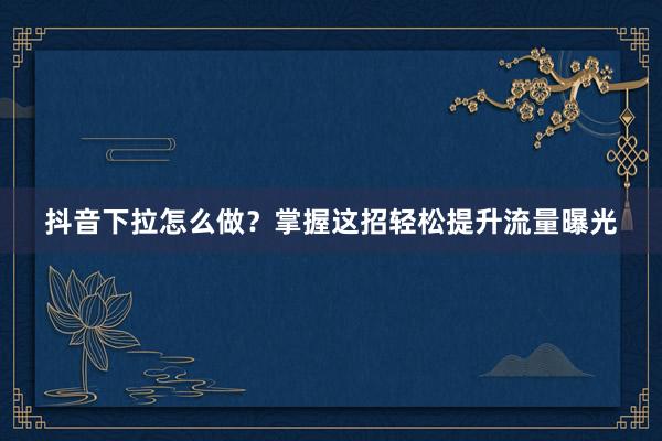 抖音下拉怎么做？掌握这招轻松提升流量曝光