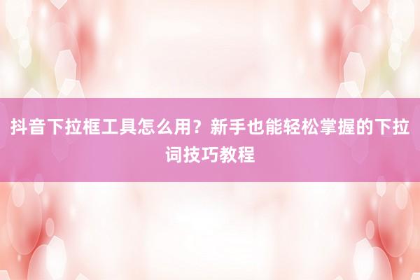抖音下拉框工具怎么用？新手也能轻松掌握的下拉词技巧教程