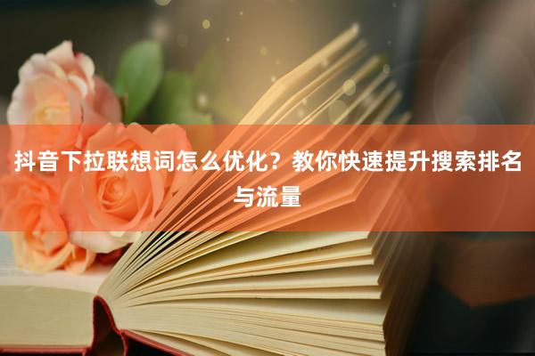 抖音下拉联想词怎么优化？教你快速提升搜索排名与流量