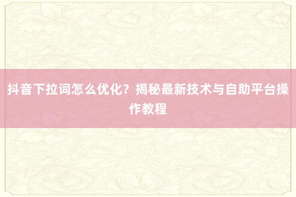 抖音下拉词怎么优化？揭秘最新技术与自助平台操作教程