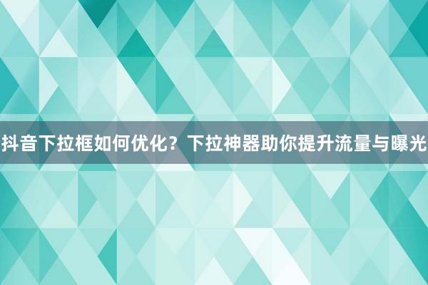 抖音下拉框如何优化？下拉神器助你提升流量与曝光