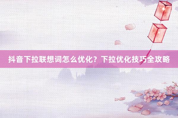 抖音下拉联想词怎么优化？下拉优化技巧全攻略