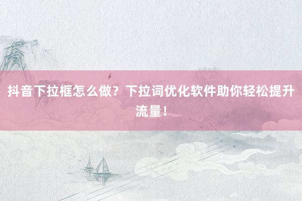 抖音下拉框怎么做？下拉词优化软件助你轻松提升流量！