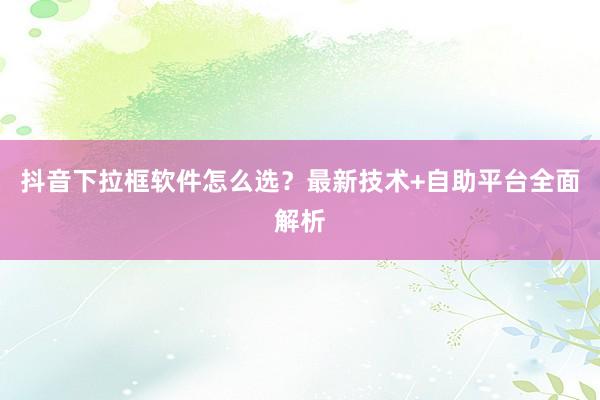 抖音下拉框软件怎么选？最新技术+自助平台全面解析