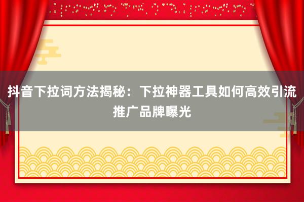 抖音下拉词方法揭秘：下拉神器工具如何高效引流推广品牌曝光