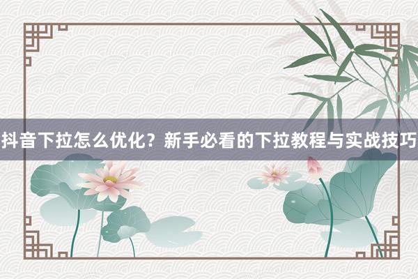 抖音下拉怎么优化？新手必看的下拉教程与实战技巧