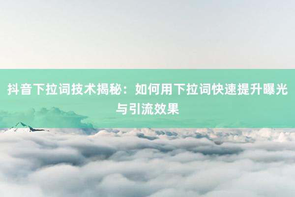 抖音下拉词技术揭秘：如何用下拉词快速提升曝光与引流效果