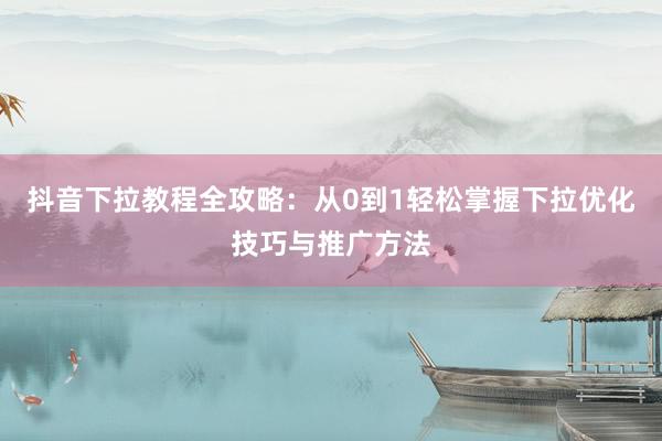 抖音下拉教程全攻略：从0到1轻松掌握下拉优化技巧与推广方法