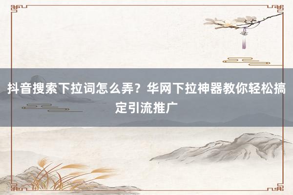 抖音搜索下拉词怎么弄？华网下拉神器教你轻松搞定引流推广