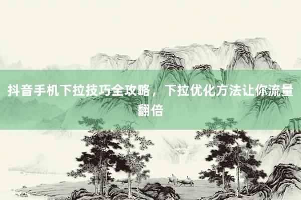 抖音手机下拉技巧全攻略，下拉优化方法让你流量翻倍