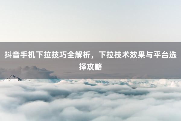 抖音手机下拉技巧全解析，下拉技术效果与平台选择攻略