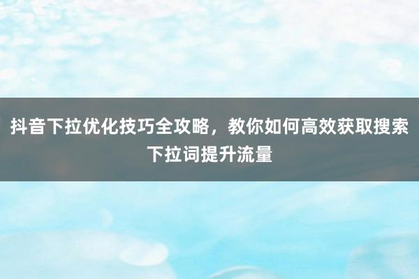 抖音下拉优化技巧全攻略，教你如何高效获取搜索下拉词提升流量