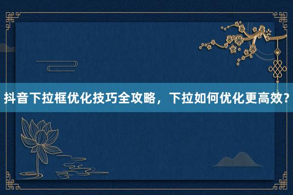 抖音下拉框优化技巧全攻略，下拉如何优化更高效？