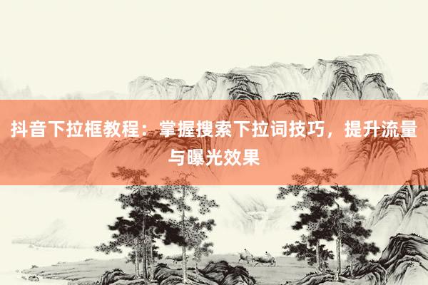 抖音下拉框教程：掌握搜索下拉词技巧，提升流量与曝光效果