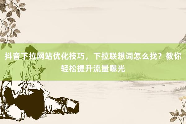 抖音下拉网站优化技巧，下拉联想词怎么找？教你轻松提升流量曝光