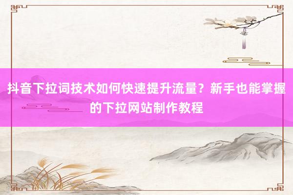 抖音下拉词技术如何快速提升流量？新手也能掌握的下拉网站制作教程