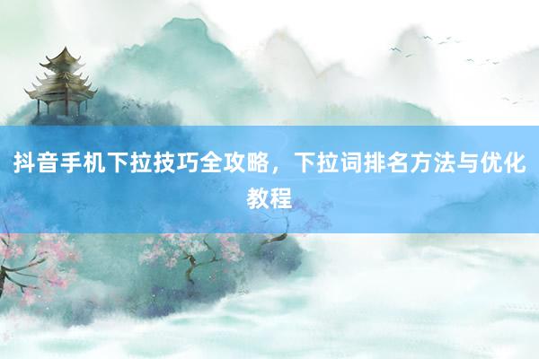 抖音手机下拉技巧全攻略，下拉词排名方法与优化教程