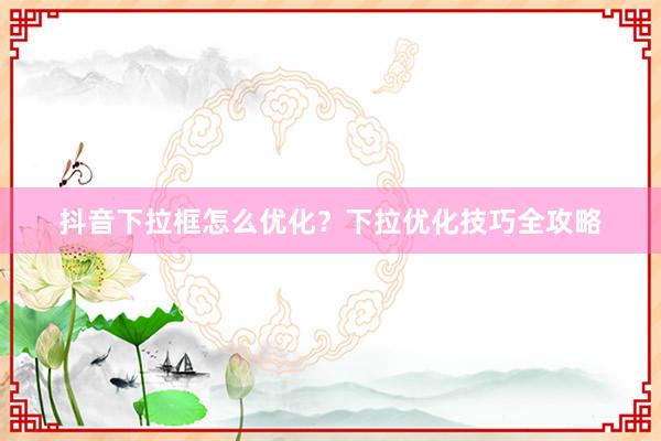 抖音下拉框怎么优化？下拉优化技巧全攻略