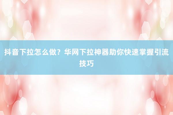 抖音下拉怎么做？华网下拉神器助你快速掌握引流技巧