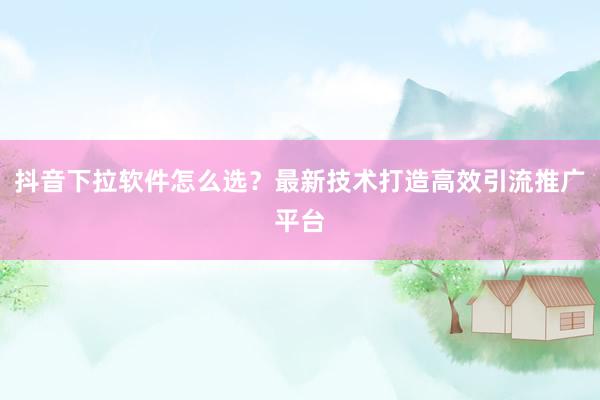 抖音下拉软件怎么选？最新技术打造高效引流推广平台