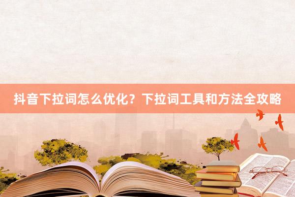 抖音下拉词怎么优化？下拉词工具和方法全攻略