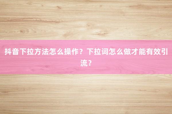 抖音下拉方法怎么操作？下拉词怎么做才能有效引流？