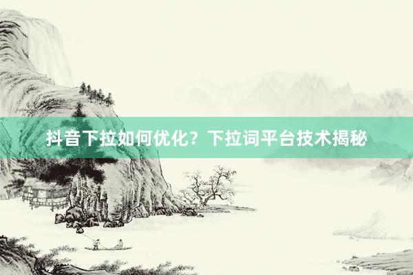 抖音下拉如何优化？下拉词平台技术揭秘