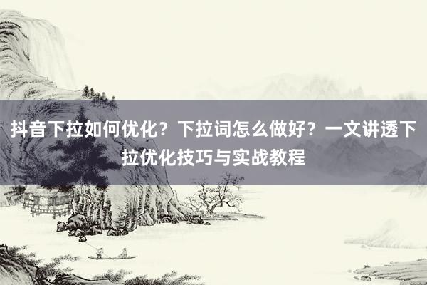 抖音下拉如何优化？下拉词怎么做好？一文讲透下拉优化技巧与实战教程