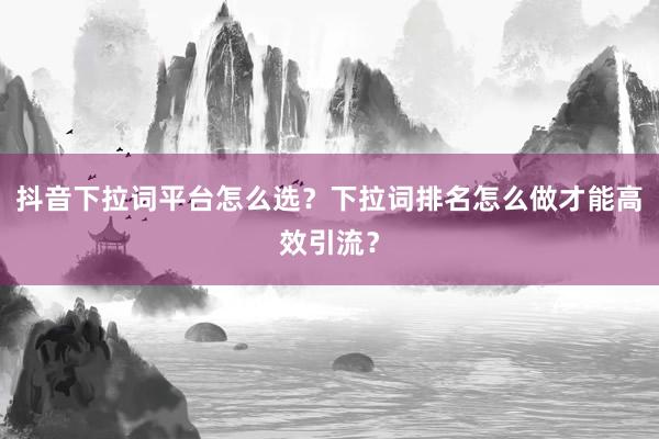 抖音下拉词平台怎么选？下拉词排名怎么做才能高效引流？