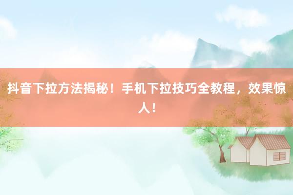 抖音下拉方法揭秘！手机下拉技巧全教程，效果惊人！