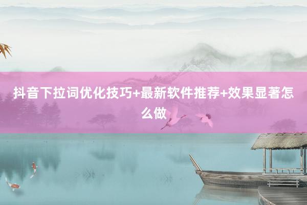 抖音下拉词优化技巧+最新软件推荐+效果显著怎么做