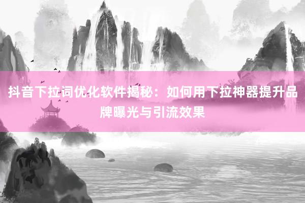 抖音下拉词优化软件揭秘：如何用下拉神器提升品牌曝光与引流效果
