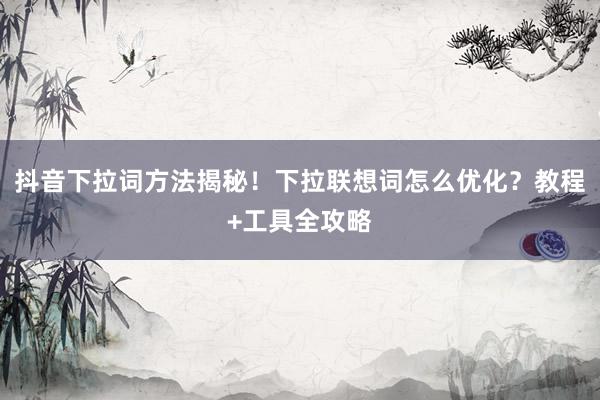 抖音下拉词方法揭秘！下拉联想词怎么优化？教程+工具全攻略