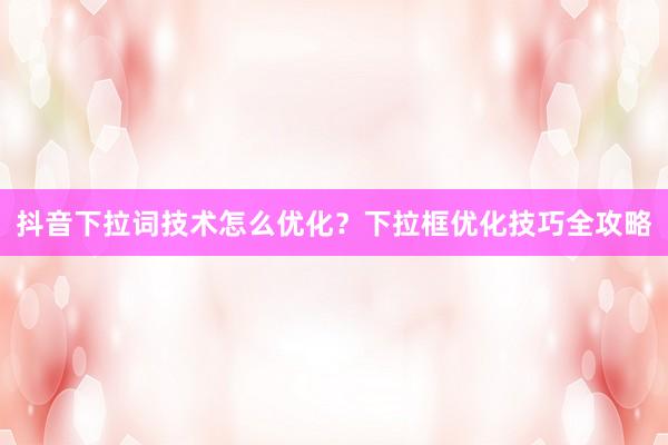 抖音下拉词技术怎么优化？下拉框优化技巧全攻略