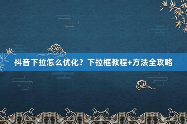 抖音下拉怎么优化？下拉框教程+方法全攻略