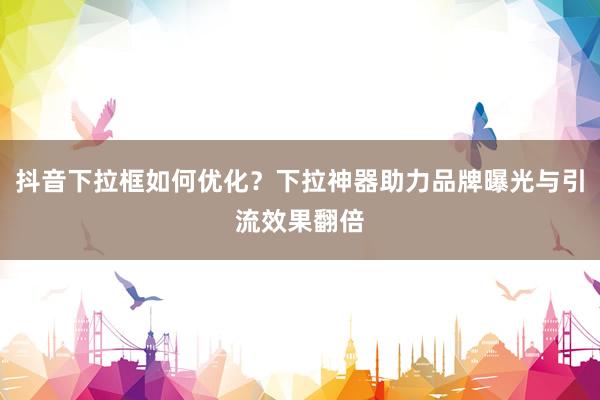 抖音下拉框如何优化？下拉神器助力品牌曝光与引流效果翻倍