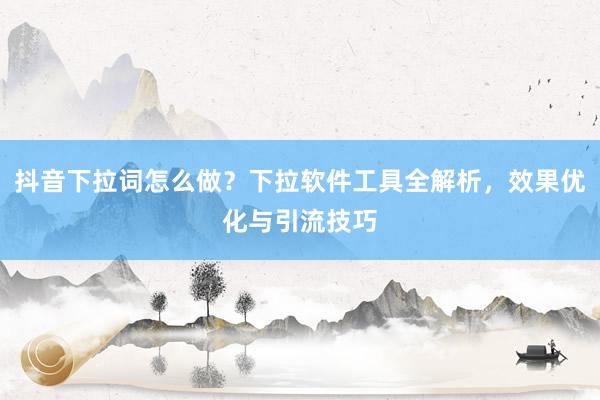 抖音下拉词怎么做？下拉软件工具全解析，效果优化与引流技巧