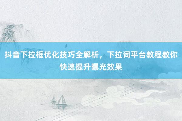 抖音下拉框优化技巧全解析，下拉词平台教程教你快速提升曝光效果