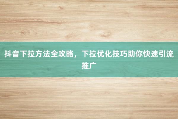 抖音下拉方法全攻略，下拉优化技巧助你快速引流推广
