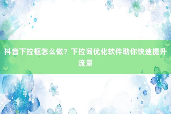 抖音下拉框怎么做？下拉词优化软件助你快速提升流量