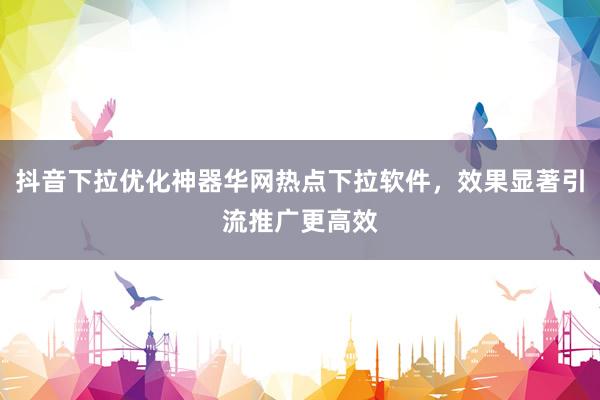 抖音下拉优化神器华网热点下拉软件，效果显著引流推广更高效