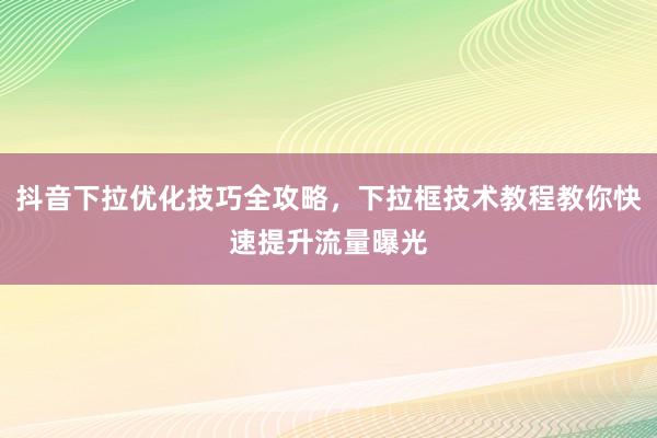 抖音下拉优化技巧全攻略，下拉框技术教程教你快速提升流量曝光